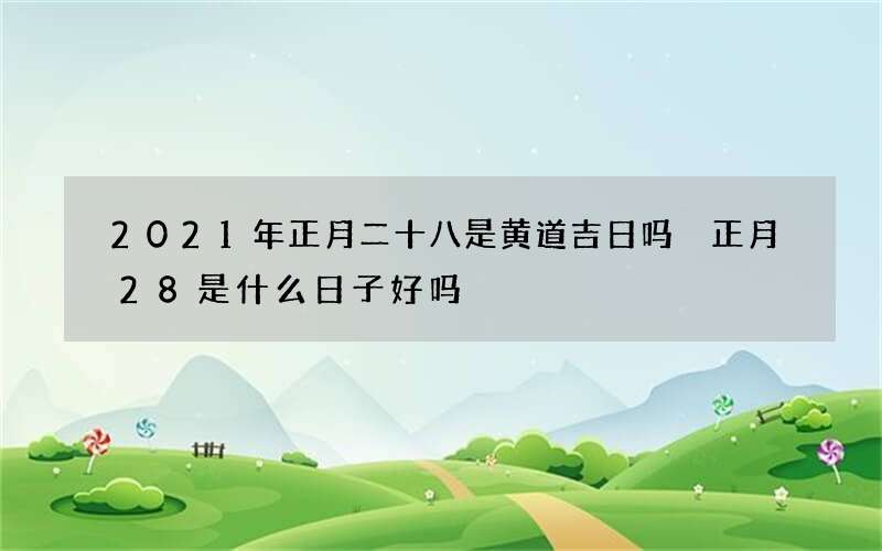 2021年正月二十八是黄道吉日吗 正月28是什么日子好吗